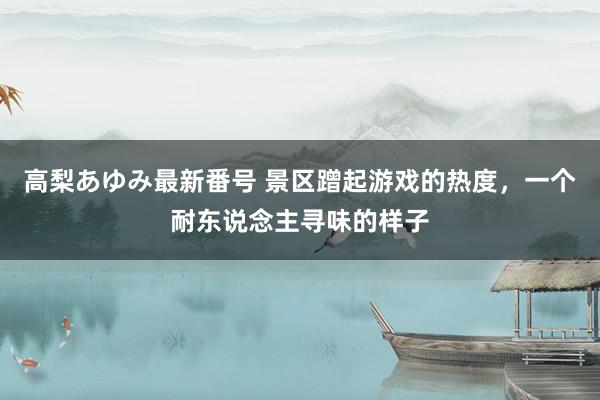 高梨あゆみ最新番号 景区蹭起游戏的热度，一个耐东说念主寻味的样子