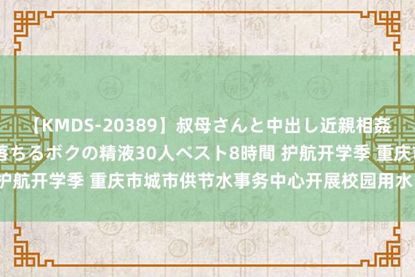 【KMDS-20389】叔母さんと中出し近親相姦 叔母さんの身体を伝い落ちるボクの精液30人ベスト8時間 护航开学季 重庆市城市供节水事务中心开展校园用水“大体检”