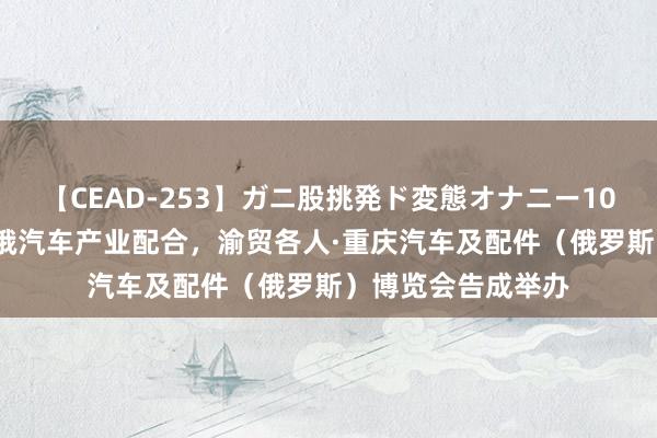 【CEAD-253】ガニ股挑発ド変態オナニー100人8時間 助推渝俄汽车产业配合，渝贸各人·重庆汽车及配件（俄罗斯）博览会告成举办