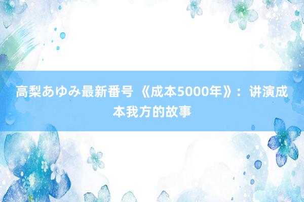 高梨あゆみ最新番号 《成本5000年》：讲演成本我方的故事