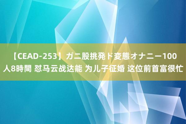 【CEAD-253】ガニ股挑発ド変態オナニー100人8時間 怼马云战达能 为儿子征婚 这位前首富很忙