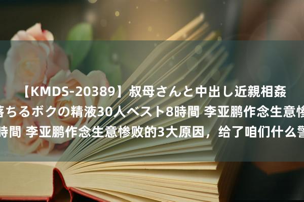 【KMDS-20389】叔母さんと中出し近親相姦 叔母さんの身体を伝い落ちるボクの精液30人ベスト8時間 李亚鹏作念生意惨败的3大原因，给了咱们什么警示？