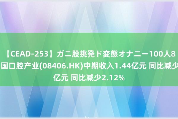 【CEAD-253】ガニ股挑発ド変態オナニー100人8時間 中国口腔产业(08406.HK)中期收入1.44亿元 同比减少2.12%