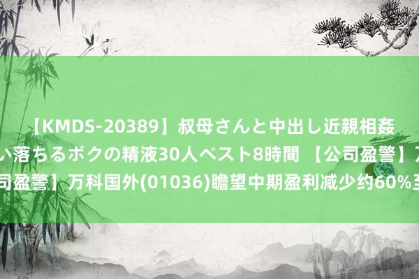 【KMDS-20389】叔母さんと中出し近親相姦 叔母さんの身体を伝い落ちるボクの精液30人ベスト8時間 【公司盈警】万科国外(01036)瞻望中期盈利减少约60%至约港币1亿元