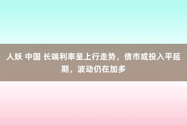 人妖 中国 长端利率呈上行走势，债市或投入平延期，波动仍在加多