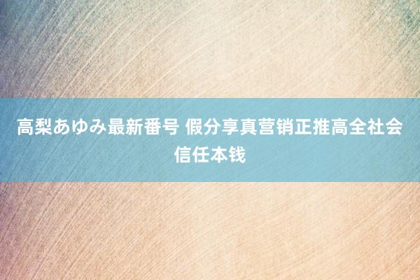 高梨あゆみ最新番号 假分享真营销正推高全社会信任本钱