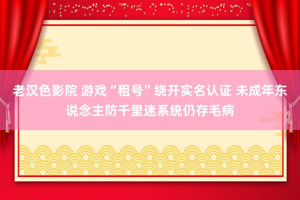 老汉色影院 游戏“租号”绕开实名认证 未成年东说念主防千里迷系统仍存毛病