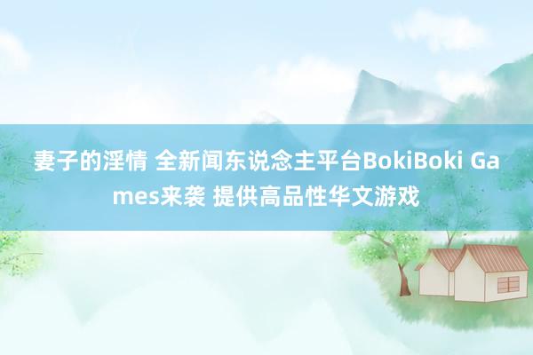 妻子的淫情 全新闻东说念主平台BokiBoki Games来袭 提供高品性华文游戏