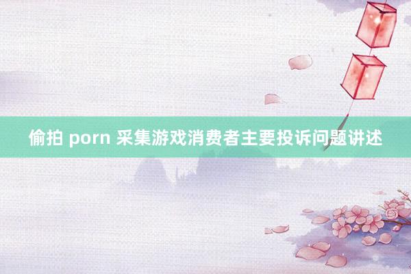 偷拍 porn 采集游戏消费者主要投诉问题讲述