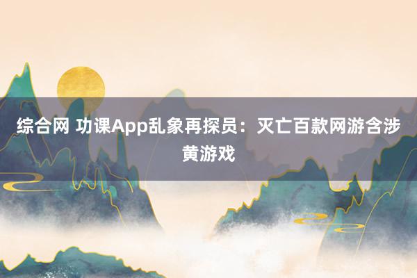 综合网 功课App乱象再探员：灭亡百款网游含涉黄游戏