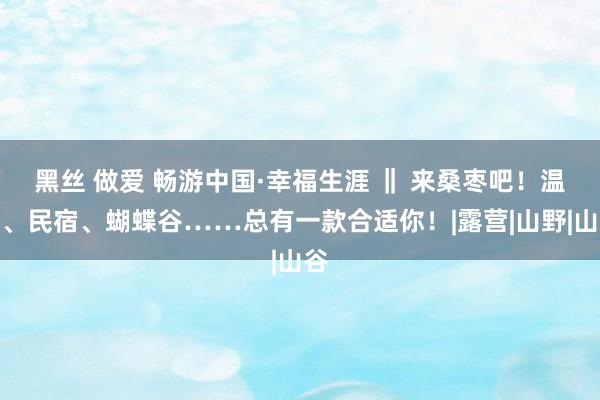 黑丝 做爱 畅游中国·幸福生涯 ‖ 来桑枣吧！温泉、民宿、蝴蝶谷……总有一款合适你！|露营|山野|山谷