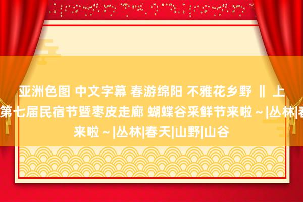 亚洲色图 中文字幕 春游绵阳 不雅花乡野 ‖ 上春山！安州区第七届民宿节暨枣皮走廊 蝴蝶谷采鲜节来啦～|丛林|春天|山野|山谷