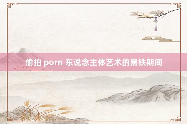 偷拍 porn 东说念主体艺术的黑铁期间