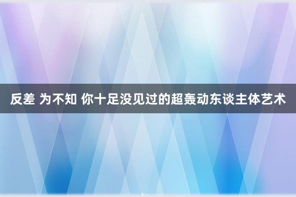 反差 为不知 你十足没见过的超轰动东谈主体艺术