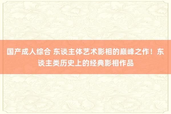 国产成人综合 东谈主体艺术影相的巅峰之作！东谈主类历史上的经典影相作品