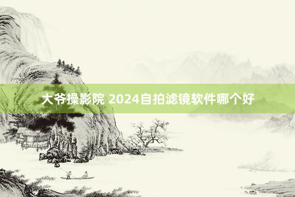 大爷操影院 2024自拍滤镜软件哪个好