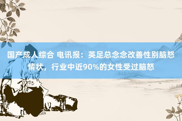 国产成人综合 电讯报：英足总念念改善性别脑怒情状，行业中近90%的女性受过脑怒