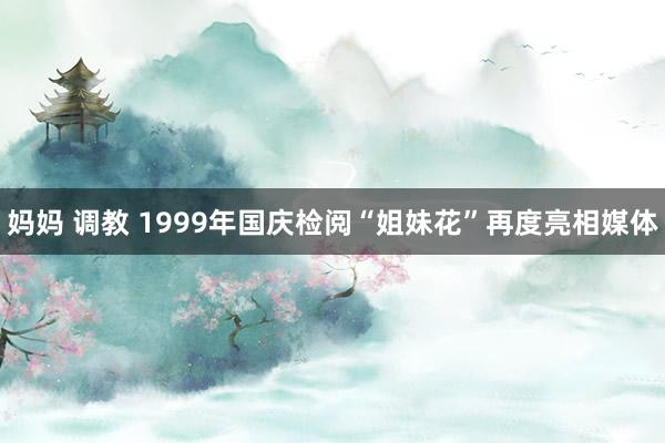 妈妈 调教 1999年国庆检阅“姐妹花”再度亮相媒体