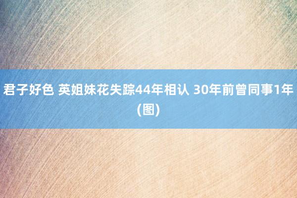 君子好色 英姐妹花失踪44年相认 30年前曾同事1年(图)