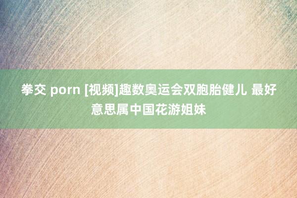 拳交 porn [视频]趣数奥运会双胞胎健儿 最好意思属中国花游姐妹