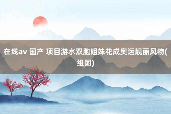 在线av 国产 项目游水双胞姐妹花成奥运靓丽风物(组图)