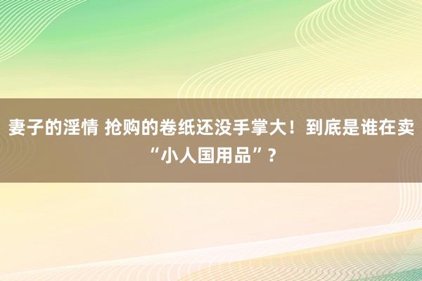 妻子的淫情 抢购的卷纸还没手掌大！到底是谁在卖“小人国用品”？