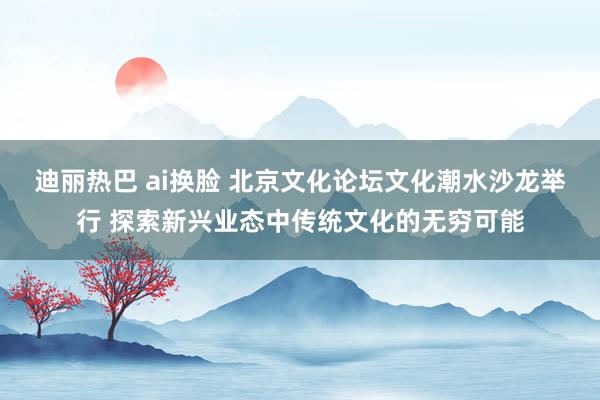 迪丽热巴 ai换脸 北京文化论坛文化潮水沙龙举行 探索新兴业态中传统文化的无穷可能