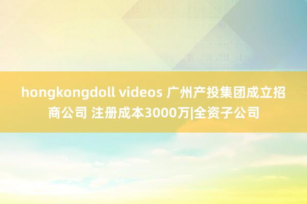 hongkongdoll videos 广州产投集团成立招商公司 注册成本3000万|全资子公司