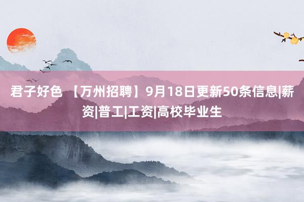 君子好色 【万州招聘】9月18日更新50条信息|薪资|普工|工资|高校毕业生