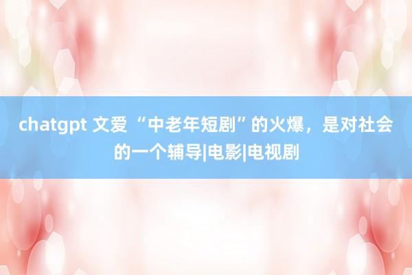 chatgpt 文爱 “中老年短剧”的火爆，是对社会的一个辅导|电影|电视剧