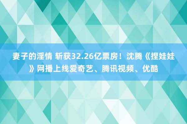 妻子的淫情 斩获32.26亿票房！沈腾《捏娃娃》网播上线爱奇艺、腾讯视频、优酷