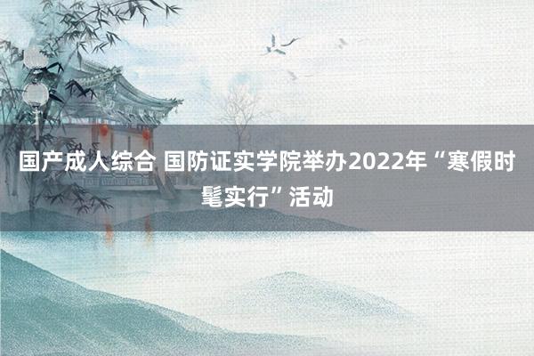 国产成人综合 国防证实学院举办2022年“寒假时髦实行”活动