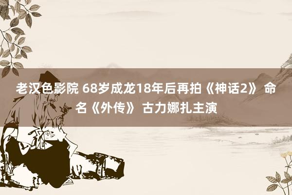 老汉色影院 68岁成龙18年后再拍《神话2》 命名《外传》 古力娜扎主演