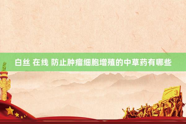 白丝 在线 防止肿瘤细胞增殖的中草药有哪些