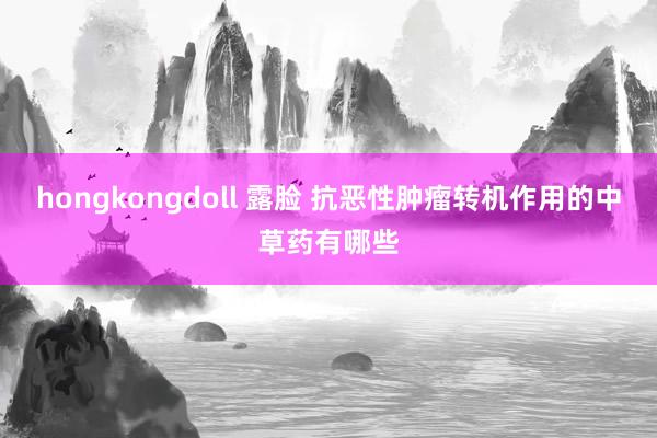 hongkongdoll 露脸 抗恶性肿瘤转机作用的中草药有哪些
