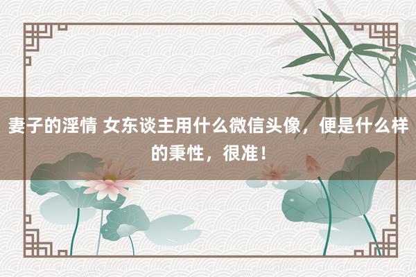 妻子的淫情 女东谈主用什么微信头像，便是什么样的秉性，很准！