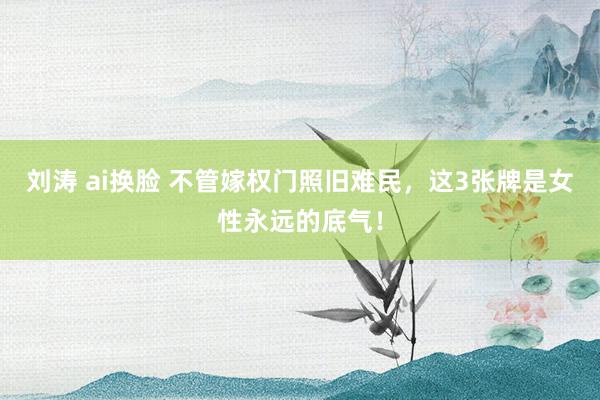 刘涛 ai换脸 不管嫁权门照旧难民，这3张牌是女性永远的底气！