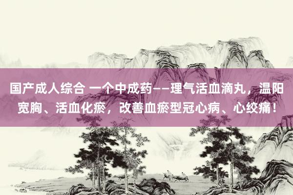 国产成人综合 一个中成药——理气活血滴丸，温阳宽胸、活血化瘀，改善血瘀型冠心病、心绞痛！