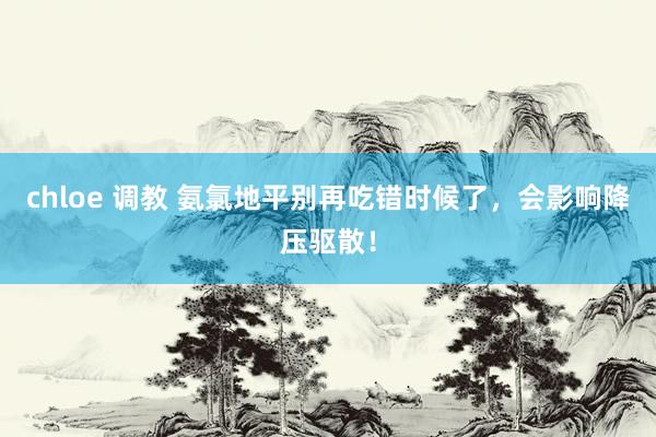 chloe 调教 氨氯地平别再吃错时候了，会影响降压驱散！