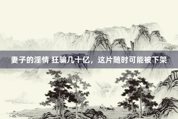 妻子的淫情 狂骗几十亿，这片随时可能被下架