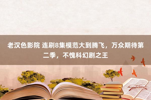 老汉色影院 连刷8集模范大到腾飞，万众期待第二季，不愧科幻剧之王