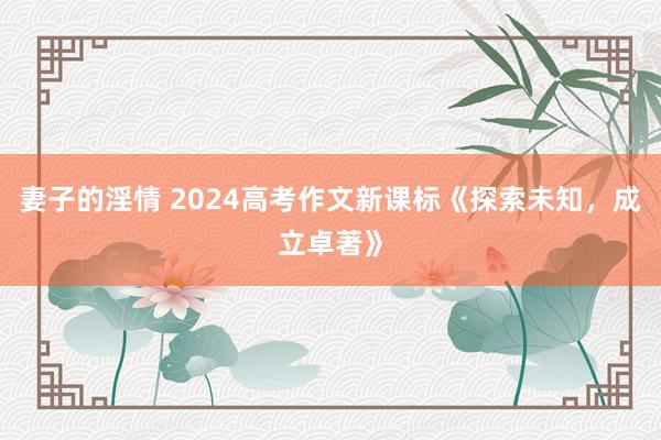 妻子的淫情 2024高考作文新课标《探索未知，成立卓著》