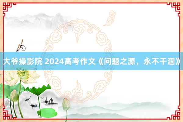 大爷操影院 2024高考作文《问题之源，永不干涸》