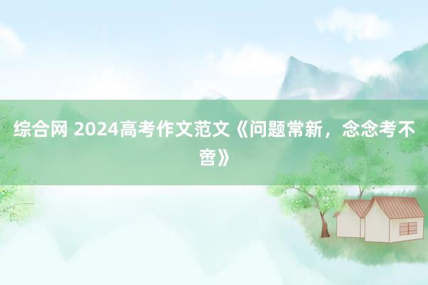 综合网 2024高考作文范文《问题常新，念念考不啻》