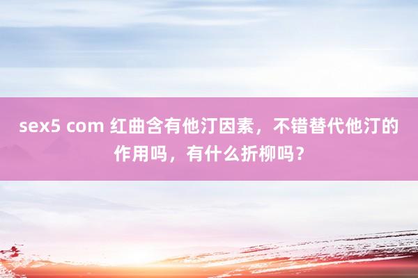 sex5 com 红曲含有他汀因素，不错替代他汀的作用吗，有什么折柳吗？