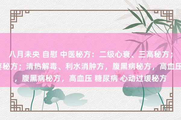 八月未央 自慰 中医秘方：二级心衰、三高秘方；颈动脉斑块、头晕头疼秘方；清热解毒、利水消肿方，腹黑病秘方，高血压 糖尿病 心动过缓秘方