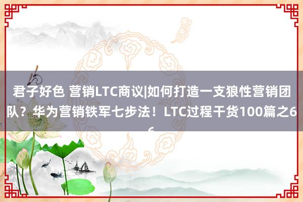 君子好色 营销LTC商议|如何打造一支狼性营销团队？华为营销铁军七步法！LTC过程干货100篇之6