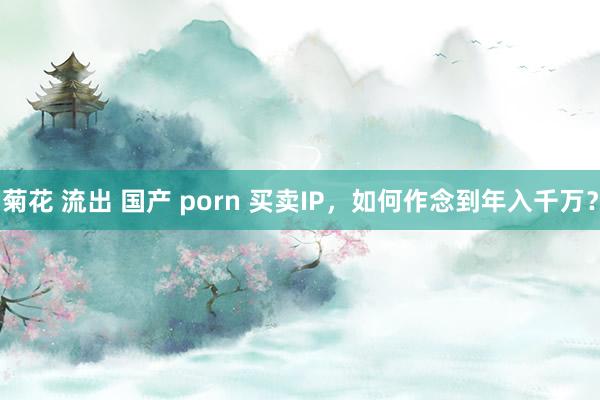 菊花 流出 国产 porn 买卖IP，如何作念到年入千万？