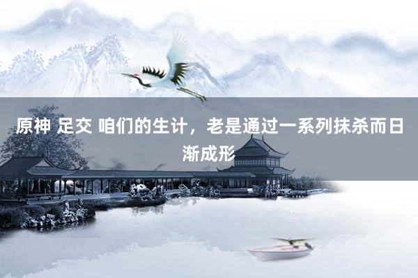 原神 足交 咱们的生计，老是通过一系列抹杀而日渐成形