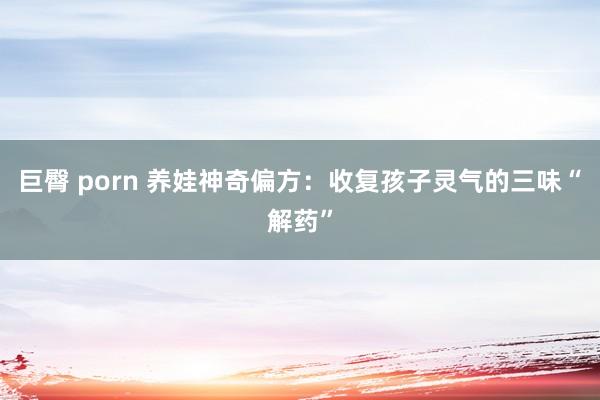 巨臀 porn 养娃神奇偏方：收复孩子灵气的三味“解药”